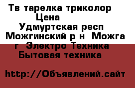 Тв.тарелка триколор  › Цена ­ 6 000 - Удмуртская респ., Можгинский р-н, Можга г. Электро-Техника » Бытовая техника   